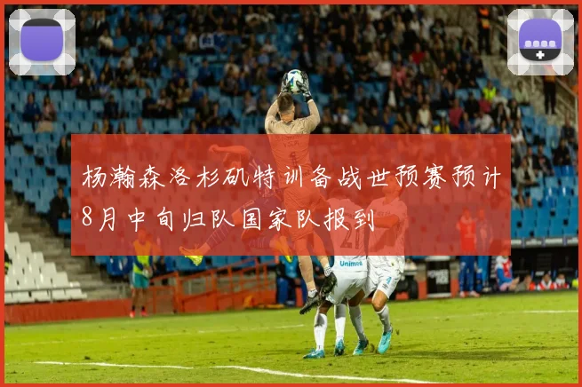 杨瀚森洛杉矶特训备战世预赛预计8月中旬归队国家队报到