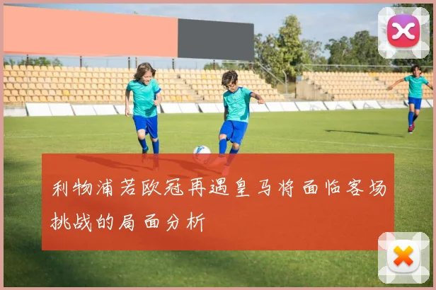 利物浦若欧冠再遇皇马将面临客场挑战的局面分析