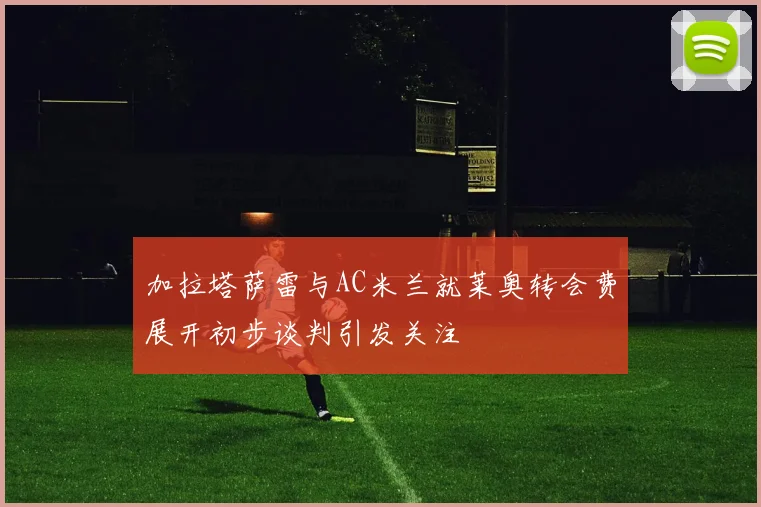 加拉塔萨雷与AC米兰就莱奥转会费展开初步谈判引发关注