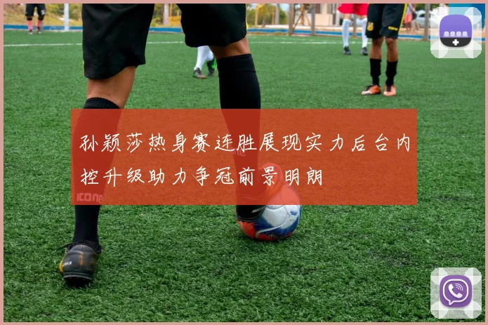 孙颖莎热身赛连胜展现实力后台内控升级助力争冠前景明朗