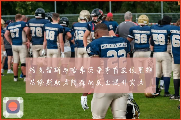 约克雷斯与哈弗茨争夺首发位置维尼修斯助力阿森纳反击提升实力