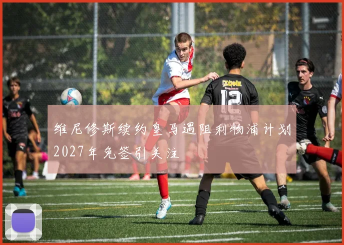 维尼修斯续约皇马遇阻利物浦计划2027年免签引关注